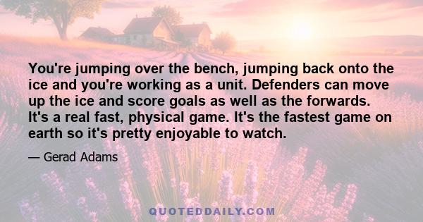 You're jumping over the bench, jumping back onto the ice and you're working as a unit. Defenders can move up the ice and score goals as well as the forwards. It's a real fast, physical game. It's the fastest game on