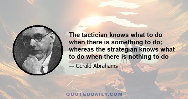 The tactician knows what to do when there is something to do; whereas the strategian knows what to do when there is nothing to do