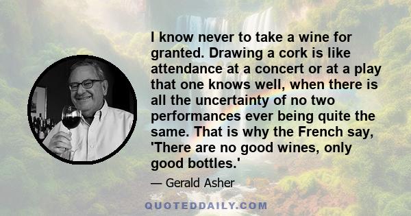 I know never to take a wine for granted. Drawing a cork is like attendance at a concert or at a play that one knows well, when there is all the uncertainty of no two performances ever being quite the same. That is why