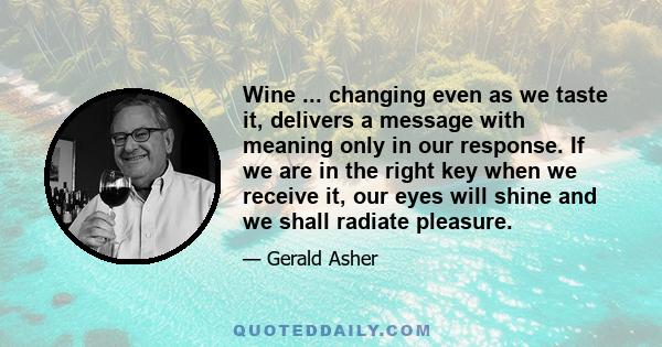 Wine ... changing even as we taste it, delivers a message with meaning only in our response. If we are in the right key when we receive it, our eyes will shine and we shall radiate pleasure.