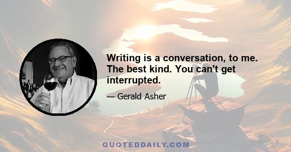 Writing is a conversation, to me. The best kind. You can't get interrupted.