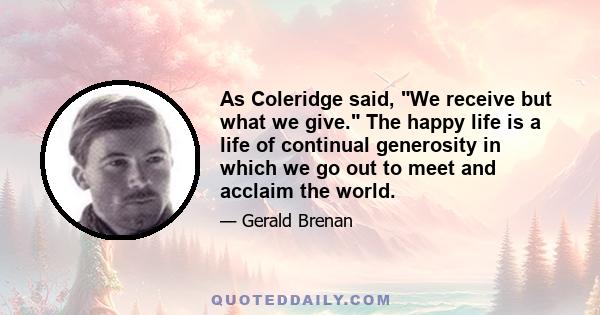 As Coleridge said, We receive but what we give. The happy life is a life of continual generosity in which we go out to meet and acclaim the world.