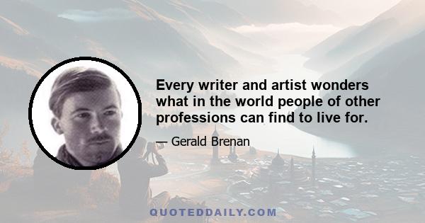 Every writer and artist wonders what in the world people of other professions can find to live for.