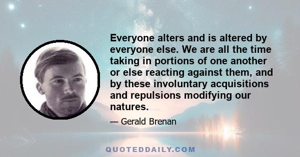 Everyone alters and is altered by everyone else. We are all the time taking in portions of one another or else reacting against them, and by these involuntary acquisitions and repulsions modifying our natures.