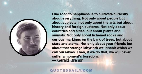 One road to happiness is to cultivate curiosity about everything. Not only about people but about subjects, not only about the arts but about history and foreign customs. Not only about countries and cities, but about