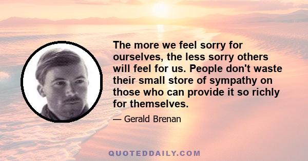 The more we feel sorry for ourselves, the less sorry others will feel for us. People don't waste their small store of sympathy on those who can provide it so richly for themselves.