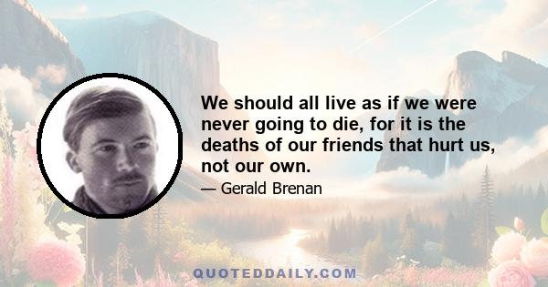 We should all live as if we were never going to die, for it is the deaths of our friends that hurt us, not our own.