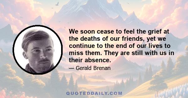 We soon cease to feel the grief at the deaths of our friends, yet we continue to the end of our lives to miss them. They are still with us in their absence.