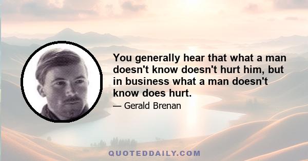 You generally hear that what a man doesn't know doesn't hurt him, but in business what a man doesn't know does hurt.