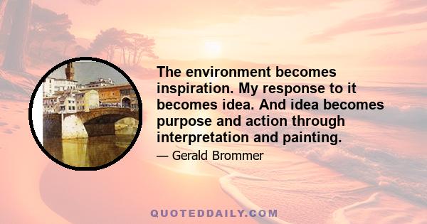 The environment becomes inspiration. My response to it becomes idea. And idea becomes purpose and action through interpretation and painting.