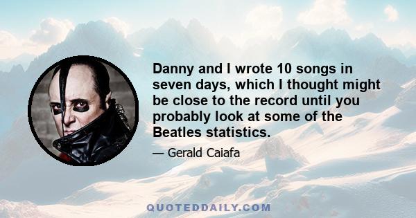 Danny and I wrote 10 songs in seven days, which I thought might be close to the record until you probably look at some of the Beatles statistics.