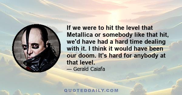 If we were to hit the level that Metallica or somebody like that hit, we'd have had a hard time dealing with it. I think it would have been our doom. It's hard for anybody at that level.