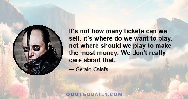 It's not how many tickets can we sell, it's where do we want to play, not where should we play to make the most money. We don't really care about that.