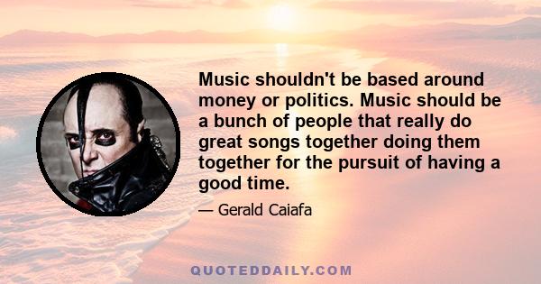 Music shouldn't be based around money or politics. Music should be a bunch of people that really do great songs together doing them together for the pursuit of having a good time.