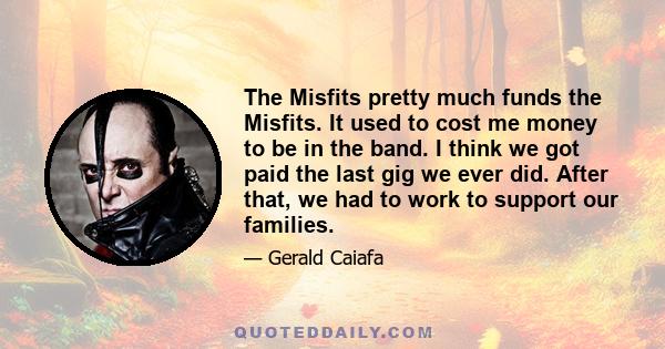 The Misfits pretty much funds the Misfits. It used to cost me money to be in the band. I think we got paid the last gig we ever did. After that, we had to work to support our families.