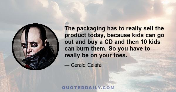 The packaging has to really sell the product today, because kids can go out and buy a CD and then 10 kids can burn them. So you have to really be on your toes.