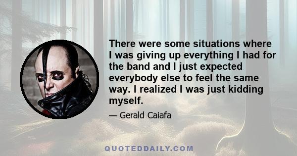 There were some situations where I was giving up everything I had for the band and I just expected everybody else to feel the same way. I realized I was just kidding myself.