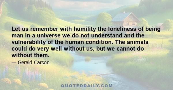 Let us remember with humility the loneliness of being man in a universe we do not understand and the vulnerability of the human condition. The animals could do very well without us, but we cannot do without them.