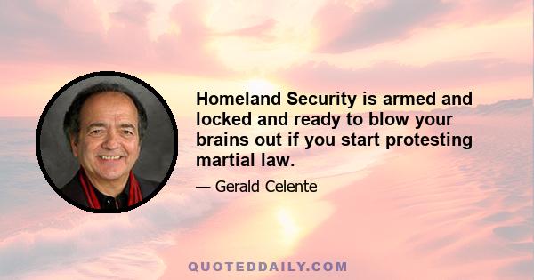 Homeland Security is armed and locked and ready to blow your brains out if you start protesting martial law.