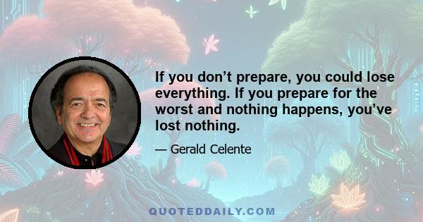 If you don’t prepare, you could lose everything. If you prepare for the worst and nothing happens, you’ve lost nothing.