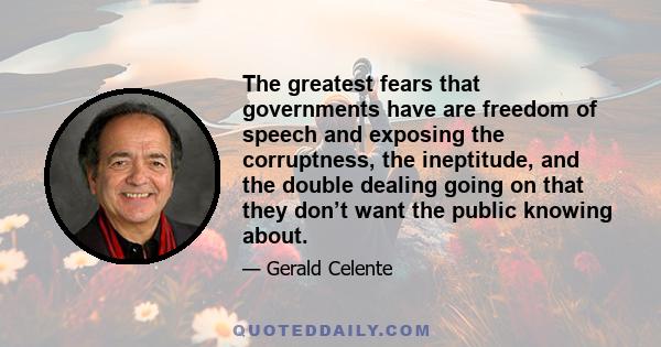 The greatest fears that governments have are freedom of speech and exposing the corruptness, the ineptitude, and the double dealing going on that they don’t want the public knowing about.