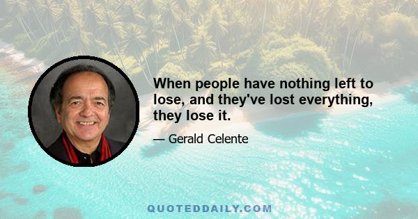 When people have nothing left to lose, and they've lost everything, they lose it.