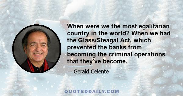 When were we the most egalitarian country in the world? When we had the Glass/Steagal Act, which prevented the banks from becoming the criminal operations that they've become.