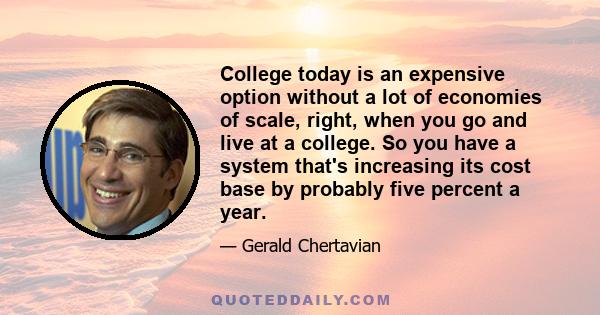 College today is an expensive option without a lot of economies of scale, right, when you go and live at a college. So you have a system that's increasing its cost base by probably five percent a year.