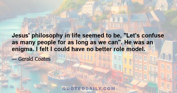 Jesus' philosophy in life seemed to be, Let's confuse as many people for as long as we can. He was an enigma. I felt I could have no better role model.