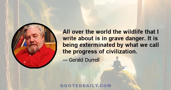 All over the world the wildlife that I write about is in grave danger. It is being exterminated by what we call the progress of civilization.