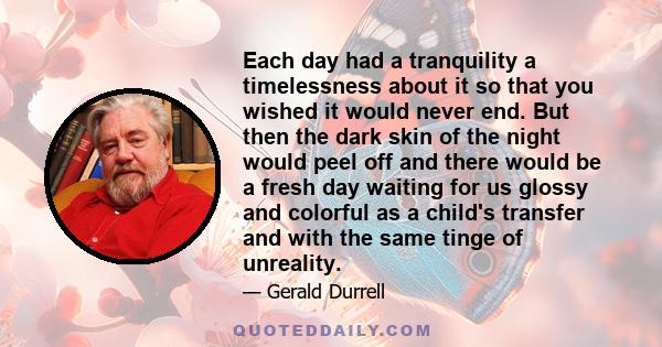 Each day had a tranquility a timelessness about it so that you wished it would never end. But then the dark skin of the night would peel off and there would be a fresh day waiting for us glossy and colorful as a child's 