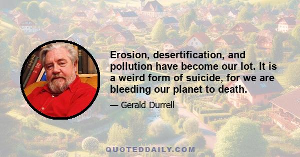 Erosion, desertification, and pollution have become our lot. It is a weird form of suicide, for we are bleeding our planet to death.