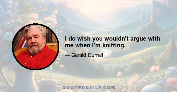 I do wish you wouldn't argue with me when I'm knitting.