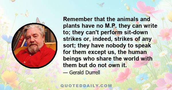 Remember that the animals and plants have no M.P. they can write to; they can't perform sit-down strikes or, indeed, strikes of any sort; they have nobody to speak for them except us, the human beings who share the