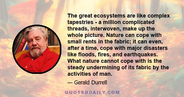 The great ecosystems are like complex tapestries - a million complicated threads, interwoven, make up the whole picture. Nature can cope with small rents in the fabric; it can even, after a time, cope with major