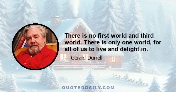 There is no first world and third world. There is only one world, for all of us to live and delight in.