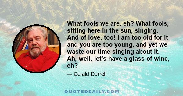 What fools we are, eh? What fools, sitting here in the sun, singing. And of love, too! I am too old for it and you are too young, and yet we waste our time singing about it. Ah, well, let's have a glass of wine, eh?