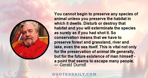 You cannot begin to preserve any species of animal unless you preserve the habitat in which it dwells. Disturb or destroy that habitat and you will exterminate the species as surely as if you had shot it. So