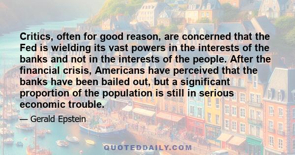 Critics, often for good reason, are concerned that the Fed is wielding its vast powers in the interests of the banks and not in the interests of the people. After the financial crisis, Americans have perceived that the