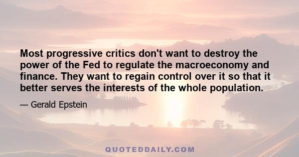 Most progressive critics don't want to destroy the power of the Fed to regulate the macroeconomy and finance. They want to regain control over it so that it better serves the interests of the whole population.