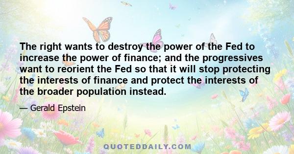 The right wants to destroy the power of the Fed to increase the power of finance; and the progressives want to reorient the Fed so that it will stop protecting the interests of finance and protect the interests of the