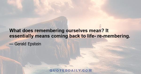 What does remembering ourselves mean? It essentially means coming back to life- re-membering.