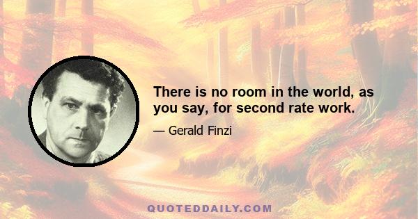 There is no room in the world, as you say, for second rate work.