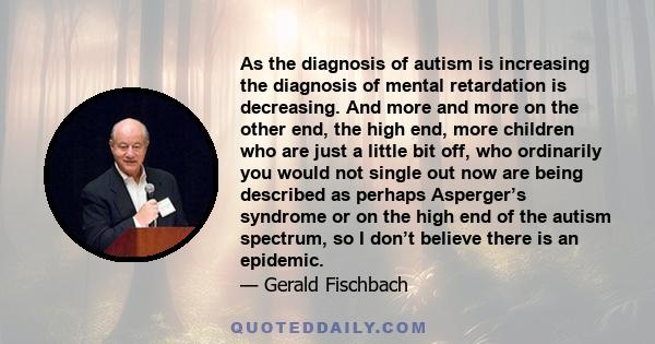 As the diagnosis of autism is increasing the diagnosis of mental retardation is decreasing. And more and more on the other end, the high end, more children who are just a little bit off, who ordinarily you would not