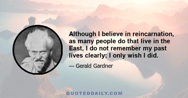 Although I believe in reincarnation, as many people do that live in the East, I do not remember my past lives clearly; I only wish I did.