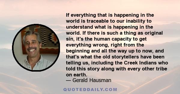 If everything that is happening in the world is traceable to our inability to understand what is happening in the world. If there is such a thing as original sin, it's the human capacity to get everything wrong, right