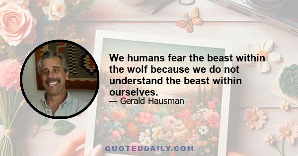 We humans fear the beast within the wolf because we do not understand the beast within ourselves.