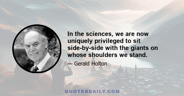 In the sciences, we are now uniquely privileged to sit side-by-side with the giants on whose shoulders we stand.