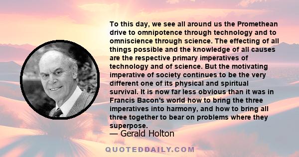 To this day, we see all around us the Promethean drive to omnipotence through technology and to omniscience through science. The effecting of all things possible and the knowledge of all causes are the respective