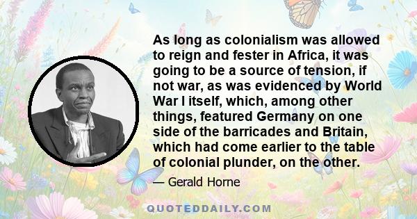 As long as colonialism was allowed to reign and fester in Africa, it was going to be a source of tension, if not war, as was evidenced by World War I itself, which, among other things, featured Germany on one side of